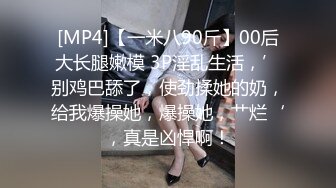 [MP4]【一米八90斤】00后大长腿嫩模 3P淫乱生活，’别鸡巴舔了，使劲揉她的奶，给我爆操她，爆操她，艹烂‘，真是凶悍啊！