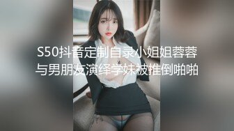 S50抖音定制自录小姐姐蓉蓉与男朋友演绎学妹被推倒啪啪